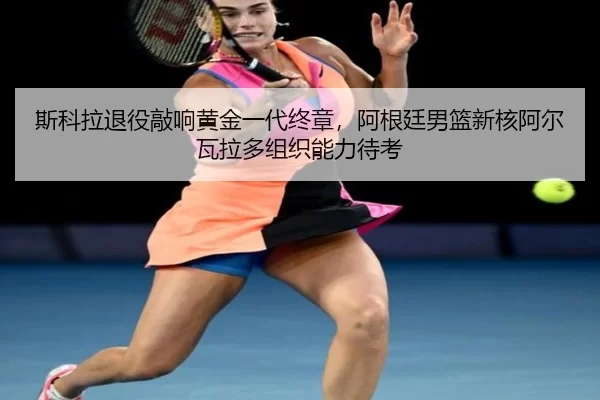 斯科拉退役敲响黄金一代终章，阿根廷男篮新核阿尔瓦拉多组织能力待考